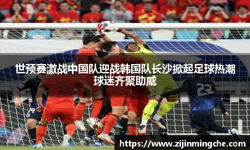 世预赛激战中国队迎战韩国队长沙掀起足球热潮球迷齐聚助威